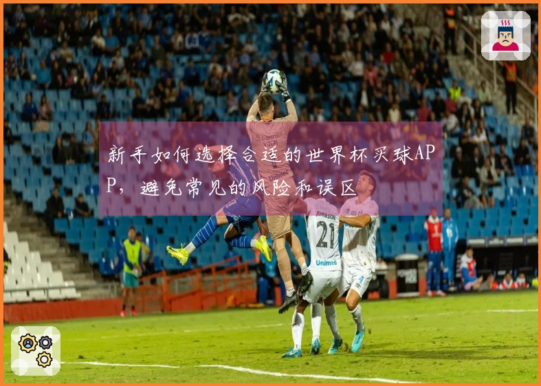 新手如何选择合适的世界杯买球APP，避免常见的风险和误区